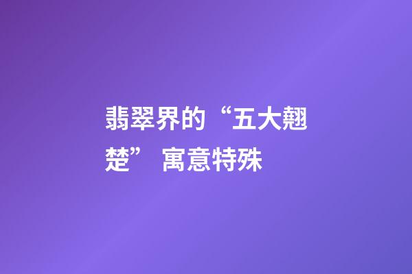 翡翠界的“五大翹楚” 寓意特殊